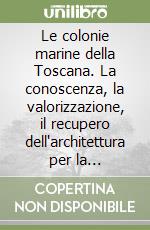 Le colonie marine della Toscana. La conoscenza, la valorizzazione, il recupero dell'architettura per la riqualificazione del territorio libro