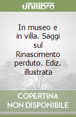 In museo e in villa. Saggi sul Rinascimento perduto. Ediz. illustrata libro