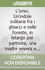 L'orso. Un'indole solitaria fra i ghiacci e nelle foreste, in letargo per partorire, una madre severa e attenta, vegetariani ma anche carnivori libro