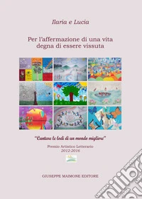 Ilaria e Lucia. Per l'affermazione di una vita degna di essere vissuta. «Cantare le lodi di un mondo migliore». Premio artistico letterario (2012-2016) libro