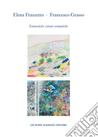Elena Frazzetto. Francesco Grasso. Fantastiche visioni cromatiche. Catalogo della mostra (Galleria Arianna Sartori, Mantova - 1-20 aprile 2023). Ediz. illustrata libro