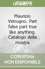 Maurizio Vetrugno. Part false part true like anything. Catalogo della mostra
