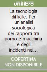 La tecnologia difficile. Per un'analisi sociologica dei rapporti tra uomo e macchina e degli incidenti nei sistemi tecnologici complessi libro