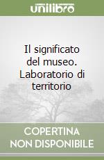 Il significato del museo. Laboratorio di territorio libro