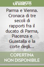 Parma e Vienna. Cronaca di tre secoli di rapporti fra il ducato di Parma, Piacenza e Guastalla e la corte degli Asburgo libro