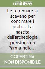 Le terremare si scavano per concimare i prati... La nascita dell'archeologia preistorica a Parma nella seconda metà dell'Ottocento libro