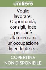 Voglio lavorare. Opportunità, consigli, idee per chi è alla ricerca di un'occupazione dipendente e autonoma libro