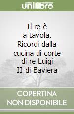 Il re è a tavola. Ricordi dalla cucina di corte di re Luigi II di Baviera libro