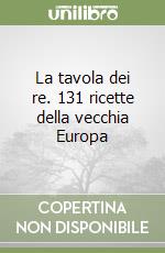 La tavola dei re. 131 ricette della vecchia Europa