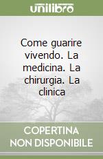 Come guarire vivendo. La medicina. La chirurgia. La clinica libro