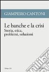 Le banche e la crisi. Storia, etica, problemi, soluzioni libro di Cantoni Giampiero