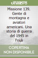 Missione 139. Gente di montagna e aviatori americani. Una storia di guerra del 1945 in Friuli libro