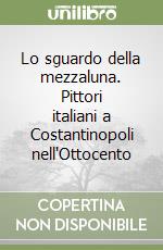 Lo sguardo della mezzaluna. Pittori italiani a Costantinopoli nell'Ottocento