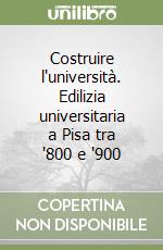 Costruire l'università. Edilizia universitaria a Pisa tra '800 e '900 libro