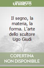 Il segno, la materia, la forma. L'arte dello scultore Ugo Giudi libro