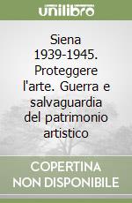 Siena 1939-1945. Proteggere l'arte. Guerra e salvaguardia del patrimonio artistico libro