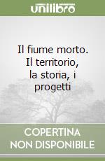 Il fiume morto. Il territorio, la storia, i progetti