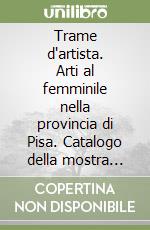 Trame d'artista. Arti al femminile nella provincia di Pisa. Catalogo della mostra (Pisa, 24 febbraio-18 marzo 2006) libro