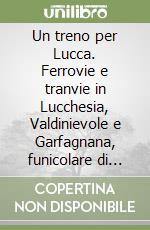 Un treno per Lucca. Ferrovie e tranvie in Lucchesia, Valdinievole e Garfagnana, funicolare di Montecatini libro