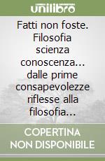 Fatti non foste. Filosofia scienza conoscenza... dalle prime consapevolezze riflesse alla filosofia della scienza libro