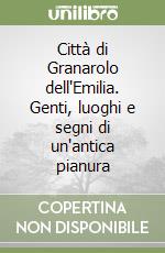 Città di Granarolo dell'Emilia. Genti, luoghi e segni di un'antica pianura libro