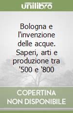 Bologna e l'invenzione delle acque. Saperi, arti e produzione tra '500 e '800 libro