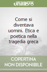 Come si diventava uomini. Etica e poetica nella tragedia greca libro