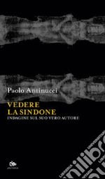 Vedere la Sindone. Indagine sul suo vero autore libro