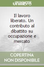 Il lavoro liberato. Un contributo al dibattito su occupazione e mercato libro