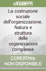 La costruzione sociale dell'organizzazione. Natura e struttura delle organizzazioni complesse libro