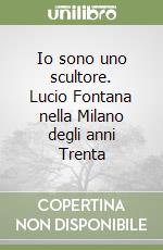 Io sono uno scultore. Lucio Fontana nella Milano degli anni Trenta libro