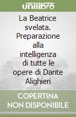 La Beatrice svelata. Preparazione alla intelligenza di tutte le opere di Dante Alighieri libro