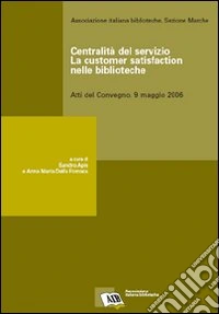 Centralità del servizio: la customer satisfaction nelle biblioteche. Atti del Convegno (9 maggio 2006)