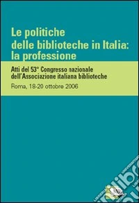 Le politiche delle biblioteche in Italia: la professione. Atti del 53º Congresso nazionale dell'Associazione italiana biblioteche (Roma, 18-20 ottobre 2006) libro
