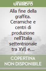 Alla fine della graffita. Ceramiche e centri di produzione nell'Italia settentrionale tra XVI e XVII secolo libro