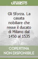 Gli Sforza. La casata nobiliare che resse il ducato di Milano dal 1450 al 1535 libro