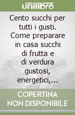 Cento succhi per tutti i gusti. Come preparare in casa succhi di frutta e di verdura gustosi, energetici, salutari libro