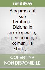 Bergamo e il suo territorio. Dizionario enciclopedico, i personaggi, i comuni, la storia, l'ambiente libro