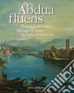 Abdua fluens. Paesaggi dell'Adda dal lago al piano tra Sette e Ottocento. Catalogo della mostra (Canonica d'Adda, luglio-ottobre 2015). Ediz. illustrata libro