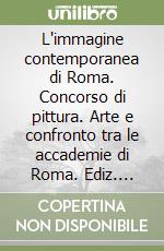 L'immagine contemporanea di Roma. Concorso di pittura. Arte e confronto tra le accademie di Roma. Ediz. illustrata libro