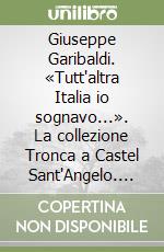 Giuseppe Garibaldi. «Tutt'altra Italia io sognavo...». La collezione Tronca a Castel Sant'Angelo. Ediz. illustrata libro