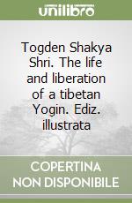 Togden Shakya Shri. The life and liberation of a tibetan Yogin. Ediz. illustrata libro