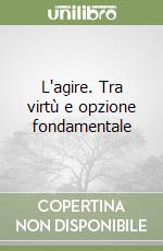 L'agire. Tra virtù e opzione fondamentale libro