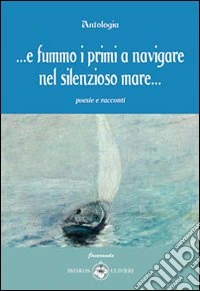 ... E fummo i primi a navigare nel silenzioso mare... Poesie e racconti libro