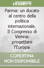 Parma: un ducato al centro della politica internazionale. Il Congresso di Vienna: progettare l'Europa