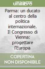 Parma: un ducato al centro della politica internazionale. Il Congresso di Vienna: progettare l'Europa libro