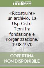 «Ricostruire» un archivio. La Usp-Cisl di Terni fra fondazione e riorganizzazione. 1948-1970 libro