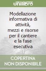 Modellazione informativa di attività, mezzi e risorse per il cantiere e la fase esecutiva