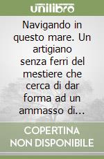 Navigando in questo mare. Un artigiano senza ferri del mestiere che cerca di dar forma ad un ammasso di lamiere libro