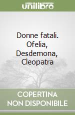 Donne fatali. Ofelia, Desdemona, Cleopatra